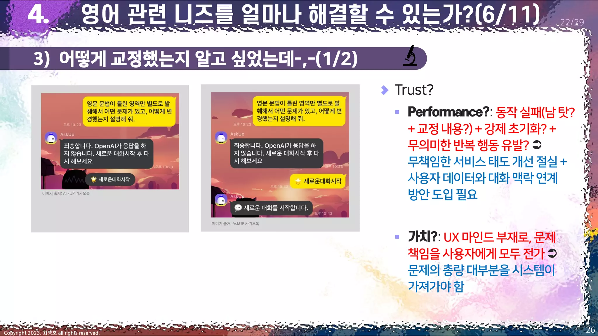 3) 어떻게 교정했는지 알고 싶었는데-,-(1/2)
26
Copyright 2023. 최병호 all rights reserved.
22/29
이미지 출처: AskUP 카카오톡
이미지 출처: AskUP 카카오톡
Trust?
▪ : 동작 실패(남탓?
+교정내용?)+강제초기화?+
무의미한반복행동유발?
무책임한서비스태도개선절실+
사용자데이터와대화맥락연계
방안도입 필요
▪ :UX마인드부재로,문제
책임을사용자에게모두전가
문제의총량대부분을시스템이
가져가야함
 