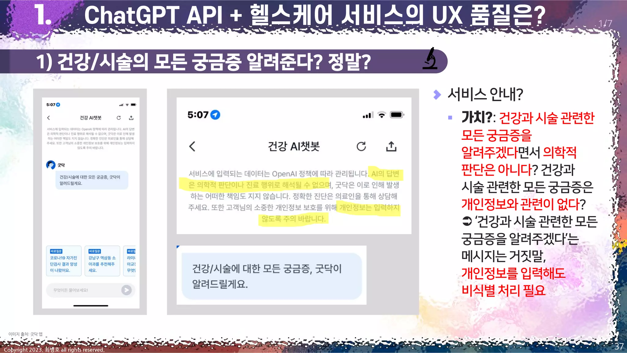 1) 건강/시술의 모든 궁금증 알려준다? 정말?
37
Copyright 2023. 최병호 all rights reserved.
1/7
이미지 출처: 굿닥 앱
서비스안내?
▪ :건강과시술 관련한
모든궁금증을
알려주겠다면서의학적
판단은아니다?건강과
시술관련한모든궁금증은
개인정보와관련이 없다?
‘건강과시술관련한모든
궁금증을알려주겠다’는
메시지는거짓말,
개인정보를입력해도
비식별처리필요
 