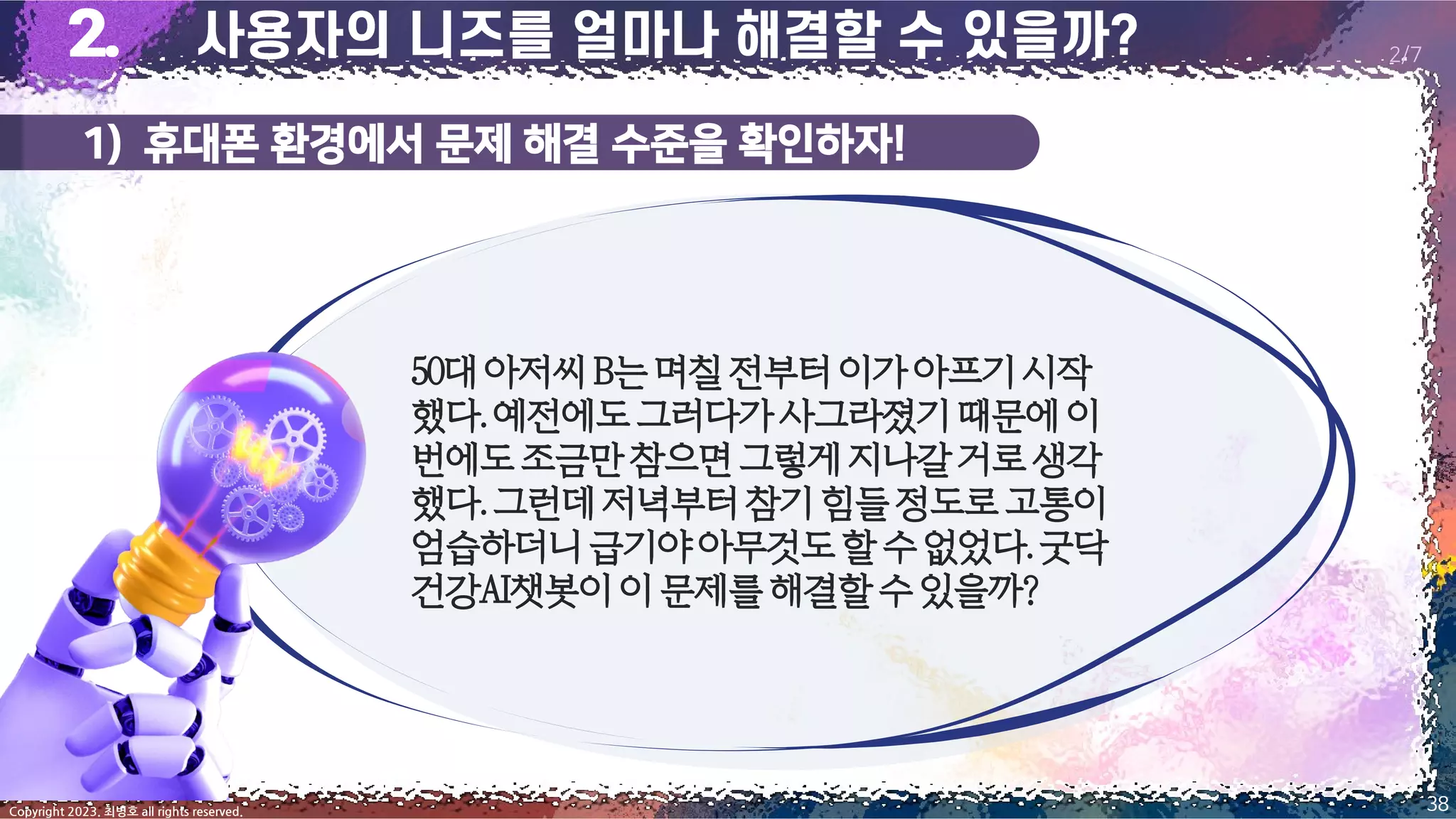 1) 휴대폰 환경에서 문제 해결 수준을 확인하자!
38
Copyright 2023. 최병호 all rights reserved.
2/7
50대아저씨B는며칠전부터이가아프기시작
했다.예전에도그러다가사그라졌기때문에이
번에도조금만참으면그렇게지나갈거로생각
했다.그런데저녁부터참기힘들정도로고통이
엄습하더니급기야아무것도할수없었다.굿닥
건강AI챗봇이이문제를해결할수있을까?
 