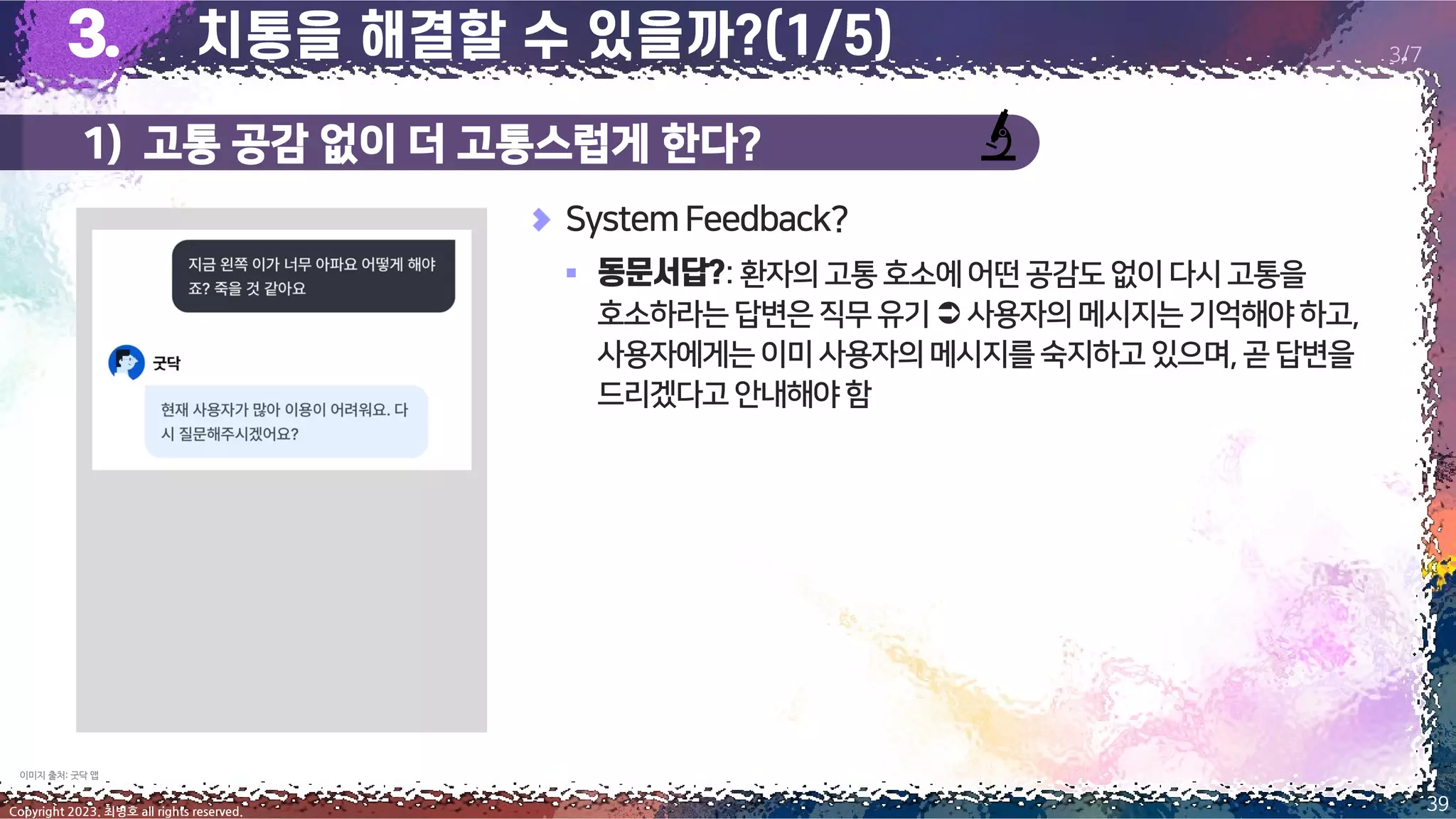 1) 고통 공감 없이 더 고통스럽게 한다?
39
Copyright 2023. 최병호 all rights reserved.
3/7
SystemFeedback?
▪ :환자의고통호소에어떤공감도없이다시고통을
호소하라는답변은직무유기 사용자의메시지는기억해야하고,
사용자에게는이미사용자의메시지를숙지하고있으며,곧답변을
드리겠다고안내해야함
이미지 출처: 굿닥 앱
 