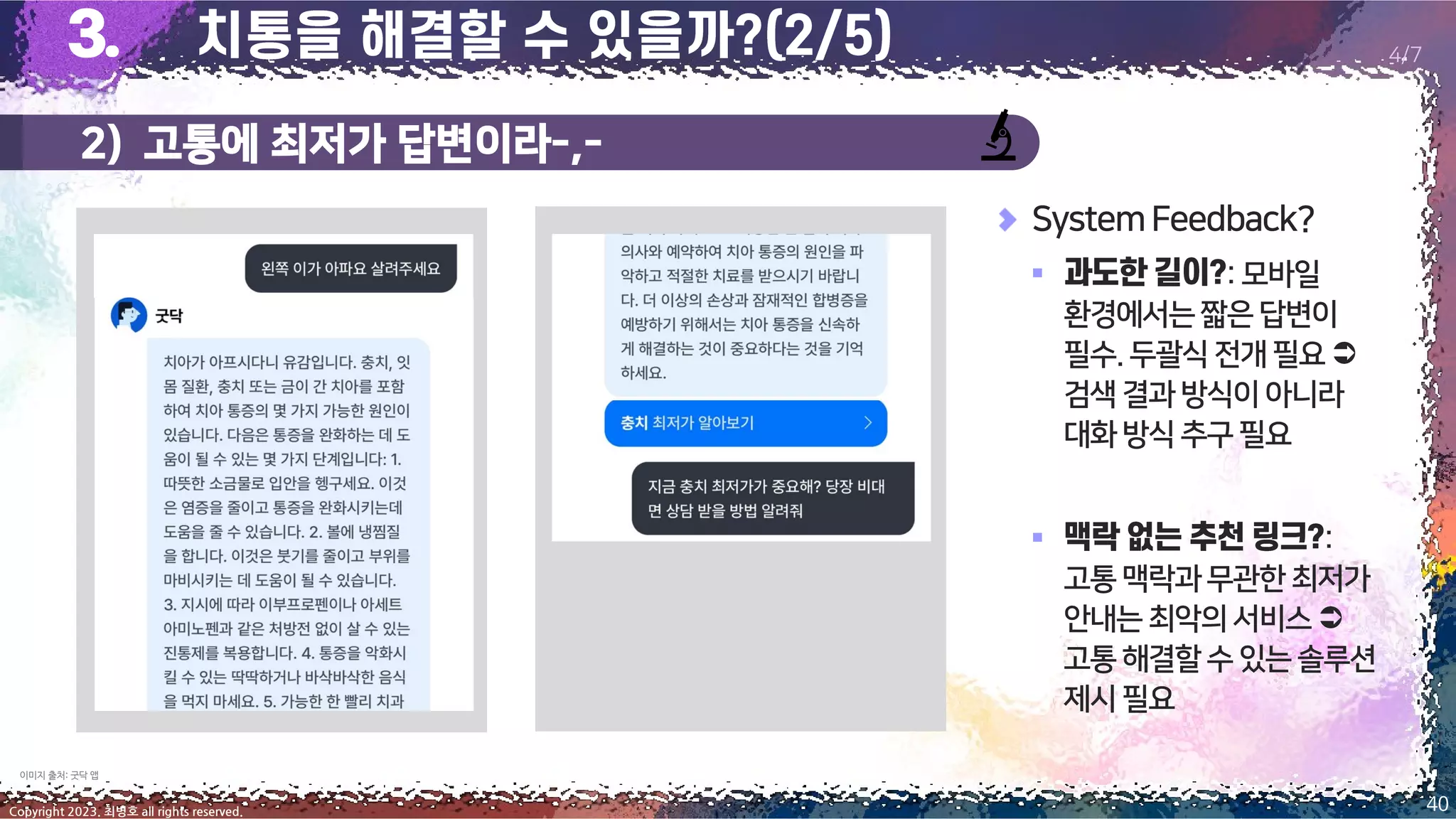 2) 고통에 최저가 답변이라-,-
40
Copyright 2023. 최병호 all rights reserved.
4/7
SystemFeedback?
▪ :모바일
환경에서는짧은답변이
필수.두괄식전개필요
검색결과방식이아니라
대화방식추구필요
▪ :
고통맥락과무관한최저가
안내는최악의서비스
고통해결할수있는솔루션
제시필요
이미지 출처: 굿닥 앱
 