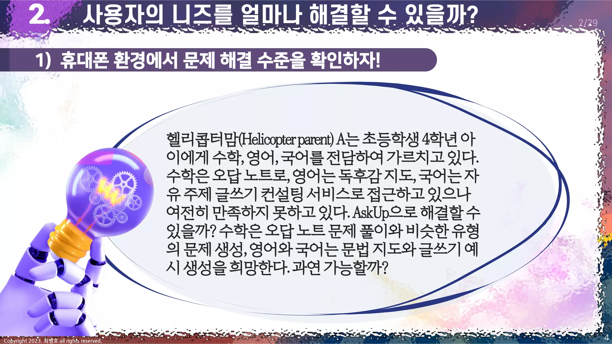 1) 휴대폰 환경에서 문제 해결 수준을 확인하자!
4
Copyright 2023. 최병호 all rights reserved.
2/29
헬리콥터맘(Helicopterparent)A는초등학생4학년아
이에게수학,영어,국어를전담하여가르치고있다.
수학은오답노트로,영어는독후감지도,국어는자
유주제글쓰기컨설팅서비스로접근하고있으나
여전히만족하지못하고있다.AskUp으로해결할수
있을까?수학은오답노트문제풀이와비슷한유형
의문제생성,영어와국어는문법지도와글쓰기예
시생성을희망한다.과연가능할까?
 