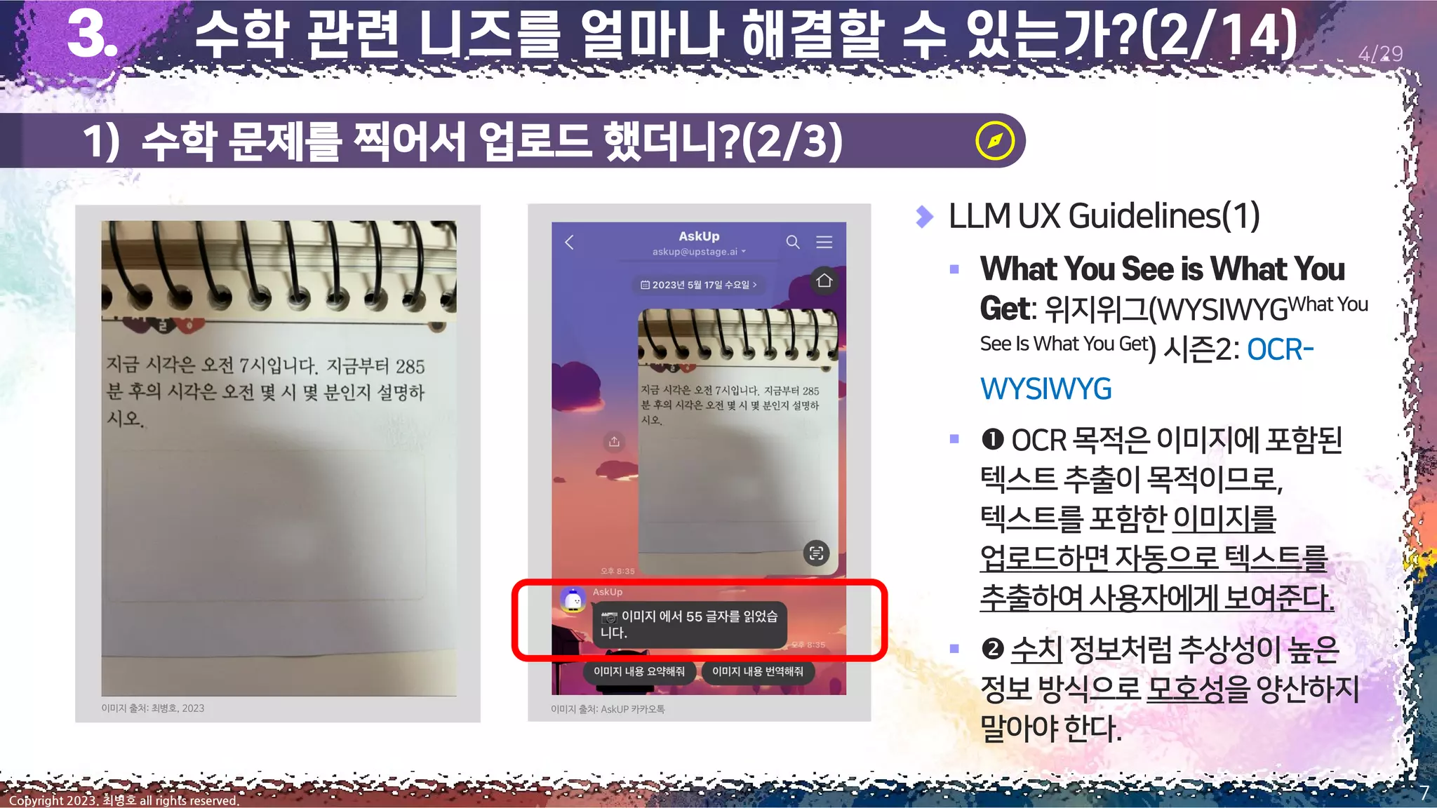 1) 수학 문제를 찍어서 업로드 했더니?(2/3)
7
Copyright 2023. 최병호 all rights reserved.
4/29
LLMUX Guidelines(1)
▪
:위지위그(WYSIWYGWhatYou
See Is What You Get) 시즌2:OCR-
WYSIWYG
▪ OCR목적은이미지에포함된
텍스트추출이목적이므로,
텍스트를포함한이미지를
업로드하면자동으로텍스트를
추출하여사용자에게보여준다.
▪ 수치정보처럼추상성이높은
정보방식으로모호성을양산하지
말아야한다.
이미지 출처: 최병호, 2023 이미지 출처: AskUP 카카오톡
 