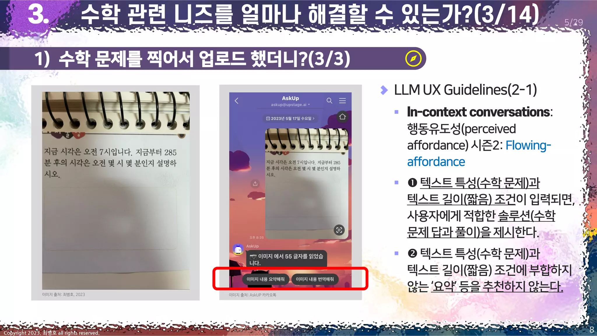 1) 수학 문제를 찍어서 업로드 했더니?(3/3)
8
Copyright 2023. 최병호 all rights reserved.
5/29
LLMUX Guidelines(2-1)
▪ :
행동유도성(perceived
affordance)시즌2:Flowing-
affordance
▪ 텍스트 특성(수학문제)과
텍스트길이(짧음) 조건이입력되면,
사용자에게적합한솔루션(수학
문제답과 풀이)을제시한다.
▪ 텍스트 특성(수학문제)과
텍스트길이(짧음)조건에부합하지
않는‘요약’등을추천하지않는다.
이미지 출처: 최병호, 2023 이미지 출처: AskUP 카카오톡
 