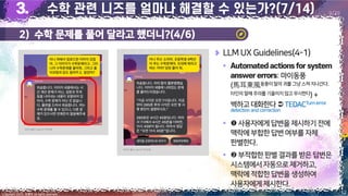 12
Copyright 2023. 최병호 all rights reserved.
9/29
LLM UX Guidelines(4-1)
▪
: 마이동풍
(馬耳東風동풍이말의 귀를 그냥 스쳐 지나간다;
타인의 말에 주의를 기울이지 않고 무시한다) +
벽하고대화한다 TEDACTurnerror
detection and correction
▪ 사용자에게답변을제시하기전에
맥락에부합한답변여부를자체
판별한다.
▪ 부적합한판별결과를받은답변은
시스템에서자동으로제거하고,
맥락에적합한답변을생성하여
사용자에게제시한다.
이미지 출처: AskUP 카카오톡
이미지 출처: AskUP 카카오톡
2) 수학 문제를 풀어 달라고 했더니?(4/6)
 