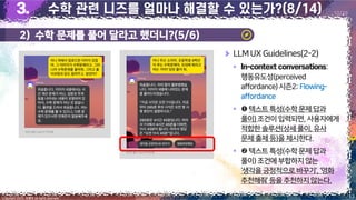 13
Copyright 2023. 최병호 all rights reserved.
10/29
LLMUX Guidelines(2-2)
▪ :
행동유도성(perceived
affordance)시즌2:Flowing-
affordance
▪ 텍스트특성(수학문제 답과
풀이)조건이입력되면,사용자에게
적합한솔루션(상세풀이,유사
문제출제등)을제시한다.
▪ 텍스트특성(수학문제 답과
풀이)조건에부합하지 않는
‘생각을긍정적으로바꾸기’,‘영화
추천해줘’등을추천하지 않는다.
이미지 출처: AskUP 카카오톡
이미지 출처: AskUP 카카오톡
2) 수학 문제를 풀어 달라고 했더니?(5/6)
 