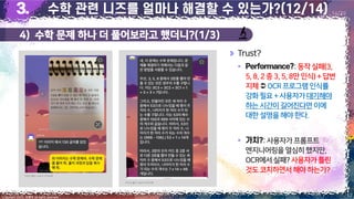 4) 수학 문제 하나 더 풀어보라고 했더니?(1/3)
17
Copyright 2023. 최병호 all rights reserved.
14/29
Trust?
▪ :동작실패(3,
5,8,2중 3,5,8만 인식)+답변
지체OCR프로그램인식률
강화필요+사용자가대기해야
하는시간이길어진다면 이에
대한설명을해야한다.
▪ :사용자가프롬프트
엔지니어링을열심히했지만,
OCR에서실패?사용자가틀린
것도코치하면서해야하는가?
이미지 출처: AskUP 카카오톡
이미지 출처: AskUP 카카오톡
 