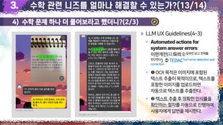 4) 수학 문제 하나 더 풀어보라고 했더니?(2/3)
18
Copyright 2023. 최병호 all rights reserved.
15/29
이미지 출처: AskUP 카카오톡
이미지 출처: AskUP 카카오톡
LLM UX Guidelines(4-3)
▪
:
이편개전(以偏概全일부만보고 전체를
판단한다)  TEDACTurnerror detection and
correction
▪ OCR목적은이미지에포함된
텍스트추출이목적이므로,텍스트를
포함한이미지를업로드하면
자동으로텍스트를 추출한다.
▪ 텍스트추출후정확한인식률을
확인하는절차를 자동으로진행하여
사용자에게답변을 제시한다.
 