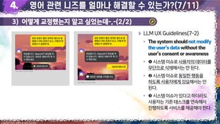 3) 어떻게 교정했는지 알고 싶었는데-,-(2/2)
27
Copyright 2023. 최병호 all rights reserved.
23/29
이미지 출처: AskUP 카카오톡
이미지 출처: AskUP 카카오톡
LLM UX Guidelines(7-2)
▪
▪ 시스템 이슈로사용자의데이터를
무단으로삭제해서는안 된다.
▪ 시스템 이슈로동일한행동을
하도록사용자에게강요해서는안
된다.
▪ 시스템 이슈가있다고하더라도
사용자는기존태스크를연속해서
진행하도록서비스를제공해야 한다.
 