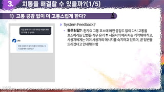 1) 고통 공감 없이 더 고통스럽게 한다?
39
Copyright 2023. 최병호 all rights reserved.
3/7
SystemFeedback?
▪ :환자의고통호소에어떤공감도없이다시고통을
호소하라는답변은직무유기 사용자의메시지는기억해야하고,
사용자에게는이미사용자의메시지를숙지하고있으며,곧답변을
드리겠다고안내해야함
이미지 출처: 굿닥 앱
 