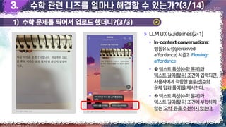 1) 수학 문제를 찍어서 업로드 했더니?(3/3)
8
Copyright 2023. 최병호 all rights reserved.
5/29
LLMUX Guidelines(2-1)
▪ :
행동유도성(perceived
affordance)시즌2:Flowing-
affordance
▪ 텍스트 특성(수학문제)과
텍스트길이(짧음) 조건이입력되면,
사용자에게적합한솔루션(수학
문제답과 풀이)을제시한다.
▪ 텍스트 특성(수학문제)과
텍스트길이(짧음)조건에부합하지
않는‘요약’등을추천하지않는다.
이미지 출처: 최병호, 2023 이미지 출처: AskUP 카카오톡
 