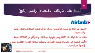 ‫االقتصاد‬
‫د‬ ّ‫ي‬‫الرقم‬
.
‫المصري‬ ‫محمد‬ ‫كمال‬
–
‫يونيو‬
2023
‫أمثلة‬
‫الرقمي‬ ‫الاقتصاد‬ ‫شركات‬ ‫على‬
(
‫تابع‬
)

Airbnb

‫سوق‬
‫عليها‬ ‫والعثور‬ ‫العطلات‬ ‫لقضاء‬ ‫منازل‬ ‫بإدراج‬ ‫للأشخاص‬ ‫يسمح‬ ‫الإنترنت‬ ‫عبر‬
‫واستئجارها‬
.

‫تأسست‬
‫عام‬ ‫الشركة‬
2008
‫في‬ ‫متوفرة‬ ‫وهي‬
220
‫من‬ ‫وأكثر‬ ‫دولة‬
100000
‫مدينة‬
.

‫أدت‬
‫ب‬ ‫التقليدية‬ ‫الفنادق‬ ‫صناعة‬ ‫وعطلت‬ ‫التشاركي‬ ‫الاقتصاد‬ ‫نشوء‬ ‫إلى‬ ‫المنصة‬
‫مجرد‬
‫الإنترنت‬ ‫عبر‬ ‫إتاحتها‬
.
23
 