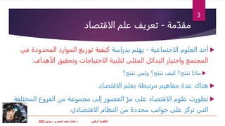 ‫االقتصاد‬
‫د‬ ّ‫ي‬‫الرقم‬
.
‫المصري‬ ‫محمد‬ ‫كمال‬
–
‫يونيو‬
2023
‫مة‬ّ‫مقد‬
-
‫الاقتصاد‬ ‫علم‬ ‫تعريف‬

‫الاجتماعية‬ ‫العلوم‬ ‫أحد‬
-
‫بدراسة‬ ‫يهتم‬
‫المحدودة‬ ‫الموارد‬ ‫توزيع‬ ‫كيفية‬
‫في‬
‫المثلى‬ ‫البدائل‬ ‫واختيار‬ ‫المجتمع‬
‫الأه‬ ‫وتحقيق‬ ‫الاحتياجات‬ ‫لتلبية‬
‫داف‬
:

‫ننتج؟‬ ‫كيف‬ ‫ننتج؟‬ ‫ماذا‬
‫ولمن‬
‫ننتج؟‬

‫الاقتصاد‬ ‫بعلم‬ ‫مرتبطة‬ ‫مفاهيم‬ ‫عدة‬ ‫هناك‬
.

‫على‬ ‫الاقتصاد‬ ‫علوم‬ ‫تطورت‬
ّ‫مر‬
‫المخت‬ ‫الفروع‬ ‫من‬ ‫مجموعة‬ ‫إلى‬ ‫العصور‬
‫لفة‬
‫الاقتصادي‬ ‫النظام‬ ‫من‬ ‫محددة‬ ‫جوانب‬ ‫على‬ ‫تركز‬ ‫التي‬
.
3
 