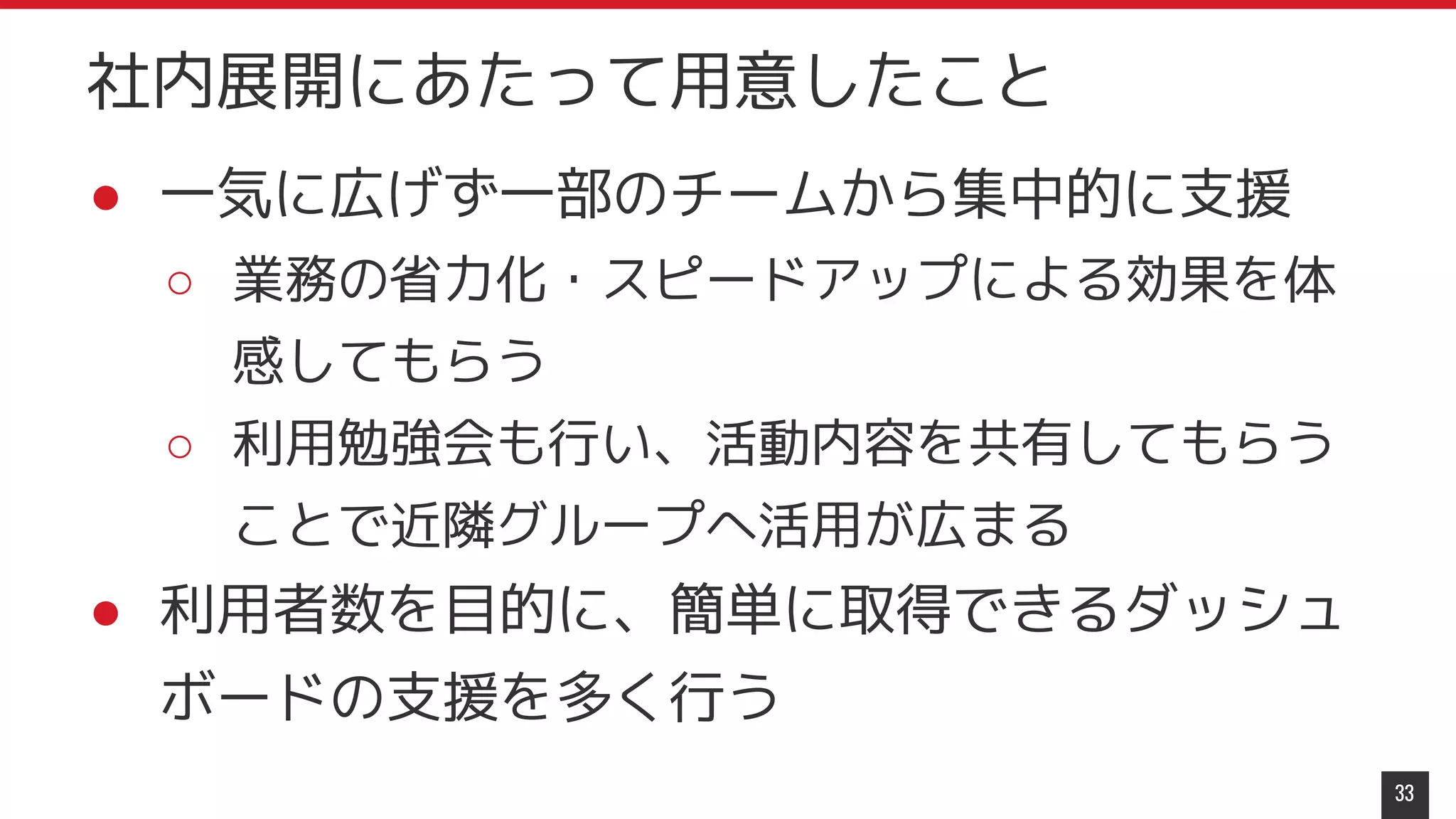 ● 一気に広げず一部のチームから集中的に支援
○ 業務の省力化・スピードアップによる効果を体
感してもらう
○ 利用勉強会も行い、活動内容を共有してもらう
ことで近隣グループへ活用が広まる
● 利用者数を目的に、簡単に取得できるダッシュ
ボードの支援を多く行う
33
社内展開にあたって用意したこと
 