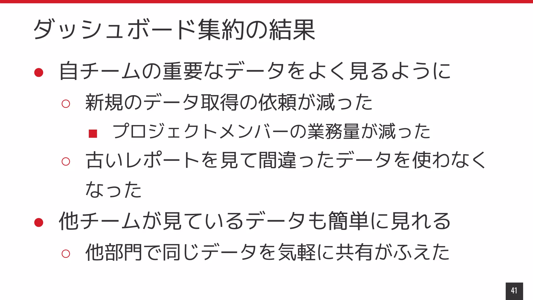 ● 自チームの重要なデータをよく見るように
○ 新規のデータ取得の依頼が減った
■ プロジェクトメンバーの業務量が減った
○ 古いレポートを見て間違ったデータを使わなく
なった
● 他チームが見ているデータも簡単に見れる
○ 他部門で同じデータを気軽に共有がふえた
41
ダッシュボード集約の結果
 