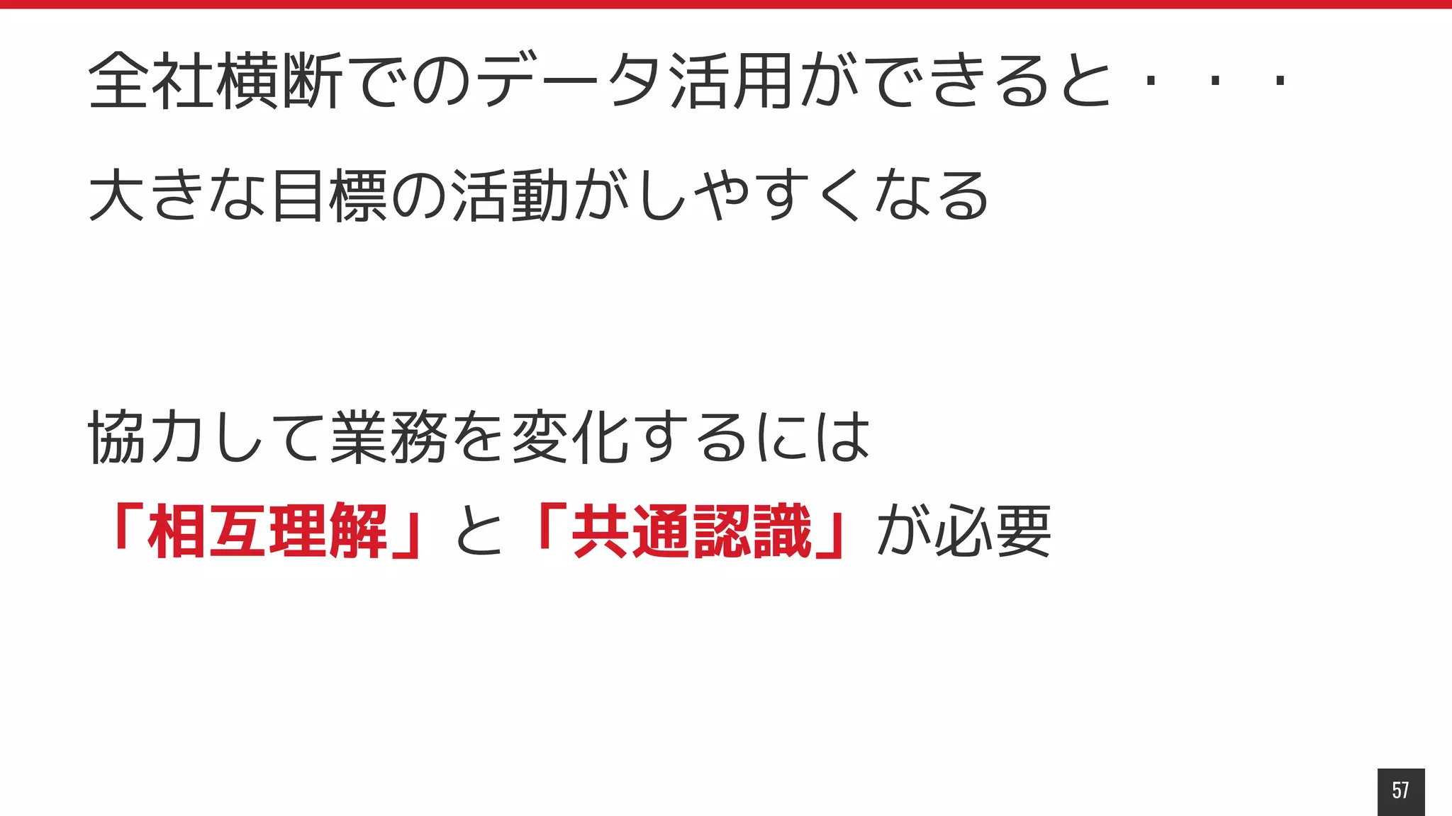 大きな目標の活動がしやすくなる
協力して業務を変化するには
「相互理解」と「共通認識」が必要
57
全社横断でのデータ活用ができると・・・
 