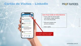 profrandes.com.br
Como Trocar Cartão de Visitas Eletrônico
ü Trocar cartão de visita de papel
com clientes, amigos, parceiros,
etc, é coisa do passado.
ü Não perca contatos com
pessoas estratégicas.
ü Fácil e rápido.
No Linkedln (somente na versão
do celular), clique nesse botão.
Cartão de Visitas – Linkedln
 