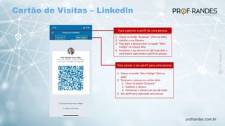 profrandes.com.br
Para capturar o perfil de uma pessoa
1. Clique no botão “Escanear” (foto ao lado)
2. Habilite a sua Câmera
3. Peça para a pessoa clicar na opção “Meu
Código” no celular dele.
4. Posicione a sua câmera no QR Code dele e
você estará capturando o perfil da pessoa.
Para passar o seu perfil para uma pessoa
1. Clique no botão “Meu Código” (foto ao
lado)
2. Peça para a pessoa no celular dela:
1. Clicar no botão “Escanear”
2. Habilitar a câmera
3. Posicionar a câmera no seu QR Code
3. Seu perfil será capturado pela pessoa
Cartão de Visitas – Linkedln
 