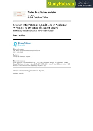 Études de stylistique anglaise
18 | 2023
Style & Fault lines/Failles
Citation Integration as A Fault Line in Academic
Writing: The Stylistics of Student Essays
In Memory of Professor Zoltán Dörnyei (1960-2022)
Craig Hamilton
Electronic version
URL: https://journals.openedition.org/esa/5169
ISSN: 2650-2623
Publisher
Société de stylistique anglaise
Electronic reference
Craig Hamilton, “Citation Integration as A Fault Line in Academic Writing: The Stylistics of Student
Essays”, Études de stylistique anglaise [Online], 18 | 2023, Online since 11 May 2023, connection on 23
May 2023. URL: http://journals.openedition.org/esa/5169
This text was automatically generated on 23 May 2023.
All rights reserved
 