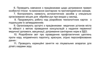 6. Проводять навчання з працівниками щодо дотримання правил
особистої гігієни та виконання санітарних та протиепідемічних заходів.
7. Контролюють наявність антисептичних засобів у спеціально
організованих місцях для обробки рук при входах у заклад.
8. Продовжують роботу над розробкою технологічних карток з
подальшим їх затвердженням.
9. Організовують зустрічі з працівниками медичних установ міста
та області з метою проведення консультацій з надання первинної
медичної допомоги, вакцинації, дотримання санітарних норм в ЗДО.
10. Розробляли звіт про проведенню профілактичних щеплень
проти кору, епідемічного паротиту, краснухи, згідно персоніфікованих
даних :
11. Проводять корекційні заняття на лікувальних апаратах для
дітей з вадами зору.
 