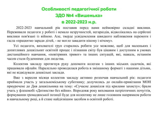Особливості педагогічної роботи
ЗДО №4 «Вишенька»
в 2022-2023 н.р.
2022-2023 навчальний рік поставив перед нами неймовірно складні виклики.
Переживали педагоги у роботі і немало незручностей, негараздів, відволікались на серйозні
виклики пов′язані із війною. Але, тверде усвідомлення швидкого наближення перемоги і
гасла «працюємо заради дітей, - не могло завадити нікому і нічому».
Усі педагоги, вихователі груп старались робити усе можливе, щоб для маленьких і
допитливих дошкільнят освітній процес і пізнання світу був цікавим і доступним в умовах
дистанційного навчання, «повітряних тривог» та інших ситуацій, які, нажаль, останнім
часом стали буденними для людства.
Колектив закладу протягнув руку допомоги колегам з інших міських садочків, які
працювали офлайн. Паралельно проводилася робота в змішаному форматі з нашими дітьми,
які не відвідували дошкільні заклади.
Вже з вересня місяця колектив закладу активно розпочав навчальний рік: педагоги
приймали участь у загальноміському суботнику; долучились до онлайн-привітання МОН
приурочене до Дня дошкільника на тему: «Сучасне дошкілля під крилами захисту»; брали
учать у флешмобі «Дитинство без війни». Впродовж року виховання патріотичних почуттів,
формування громадянської позиції буде для колективу не лише головним напрямком роботи
в навчальному році, а й стане найдієвішим засобом в освітній роботі.
 