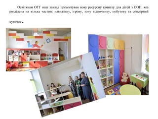 Освітянам ОТГ наш заклад презентував нову ресурсну кімнату для дітей з ООП, яка
розділена на кілька частин: навчальну, ігрову, зону відпочинку, побутову та сенсорний
куточок.
 