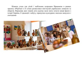 Кімната стала для дітей і мобільним осередком Працюючи в рамках
проекту «PlayFast» в її стінах розмістився міні-музей українських символів та
оберегів. Впродовж двох тижнів діти садочку мали змогу почути цікаві факти з
історії України, її традицій і побуту, торкнутися культурних знахідок минулого і
сьогодення
 