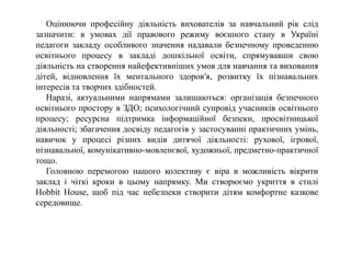 Оцінюючи професійну діяльність вихователів за навчальний рік слід
зазначити: в умовах дії правового режиму воєнного стану в Україні
педагоги закладу особливого значення надавали безпечному проведенню
освітнього процесу в закладі дошкільної освіти, спрямувавши свою
діяльність на створення найефективніших умов для навчання та виховання
дітей, відновлення їх ментального здоров′я, розвитку їх пізнавальних
інтересів та творчих здібностей.
Наразі, актуальними напрямами залишаються: організація безпечного
освітнього простору в ЗДО; психологічний супровід учасників освітнього
процесу; ресурсна підтримка інформаційної безпеки, просвітницької
діяльності; збагачення досвіду педагогів у застосуванні практичних умінь,
навичок у процесі різних видів дитячої діяльності: рухової, ігрової,
пізнавальної, комунікативно-мовленєвої, художньої, предметно-практичної
тощо.
Головною перемогою нашого колективу є віра в можливість вікрити
заклад і чіткі кроки в цьому напрямку. Ми створюємо укриття в стилі
Hobbit House, щоб під час небезпеки створити дітям комфортне казкове
середовище.
 