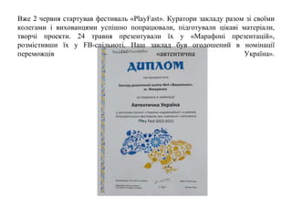 Вже 2 червня стартував фестиваль «PlayFast». Куратори закладу разом зі своїми
колегами і вихованцями успішно попрацювали, підготували цікаві матеріали,
творчі проекти. 24 травня презентували їх у «Марафоні презентацій»,
розмістивши їх у FB-спільноті. Наш заклад був оголошений в номінації
переможців – «автентична Україна».
 