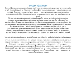 РОБОТА ПСИХОЛОГА
Єдиний фундамент для дорослішання майбутнього покоління формується через взаємодію
дітей, батьків і педагогів. Психологічний комфорт сприяє успішності учасників освітнього
процесу. Психологічно здорові діти чудово і з інтересом навчаються, педагоги якісно
виконують професійні обов′язки, а батьки мотивують поліпшувати навчальні результати
дітей.
Відтак, плануючи розвивально-корекційну роботу, практичний психолог проводив
первинні індивідуальні спостереження за дітьми, організовував збір інформації від
вихователів та батьків про поведінку дитини. Коли «вимальовувався» орієнтовний портрет
дитини, педагог скорегував розвивальними напрямками. В ході ігрових взаємодій з дітьми
формував соціальні і комунікативні навички, розвивав емоційну сферу дітей,
удосконалював навички саморегуляції. Рідше проводились арт-терапевтичні вправи,
більше, зазвичай фахівець використовував в роботі ігри-драматизації, ігри в пісочниці,
елементи сюжетно-рольових ігор, етюди тощо. Ширше застосовувалась добірка вправ і
творчих завдань, прийомів на розслаблення, візуалізацію, мімічні гімнастики, різноманітні
техніки малювання, когнітивно-поведінкові методи. Провівши певний цикл занять з дітьми,
педагог періодично обговорював проміжні результати роботи з вихователями та батьками.
Впродовж року практичний психолог переглянула вебінари: курс «Бути поруч»,
«Практичні навички подолання стресу», «Психологічне здоров′я особистостів умовах війни
і повоєнний час», «Дитяча травма війни: індикатори та умови подолання», «Хібукітерапія
як засіб підтримки та відновлення психічного здоров′я»; приймала участь у загальних та
групових батьківських зборах.
 
