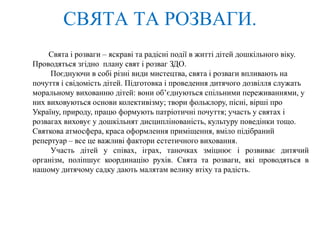 СВЯТА ТА РОЗВАГИ.
Свята і розваги – яскраві та радісні події в житті дітей дошкільного віку.
Проводяться згідно плану свят і розваг ЗДО.
Поєднуючи в собі різні види мистецтва, свята і розваги впливають на
почуття і свідомість дітей. Підготовка і проведення дитячого дозвілля служать
моральному вихованню дітей: вони об’єднуються спільними переживаннями, у
них виховуються основи колективізму; твори фольклору, пісні, вірші про
Україну, природу, працю формують патріотичні почуття; участь у святах і
розвагах виховує у дошкільнят дисциплінованість, культуру поведінки тощо.
Святкова атмосфера, краса оформлення приміщення, вміло підібраний
репертуар – все це важливі фактори естетичного виховання.
Участь дітей у співах, іграх, таночках зміцнює і розвиває дитячий
організм, поліпшує координацію рухів. Свята та розваги, які проводяться в
нашому дитячому садку дають малятам велику втіху та радість.
 