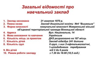 1. Заклад засновано 21 жовтня 1970 р.
2. Повна назва Заклад дошкільної освіти №4 “Вишенька”
3. Форма власності комунальної власності Жмеринської міської
об'єднаної територіальної громади Вінницької області
4. Адреса Вул. Національна, 14
5. Мова виховання та навчання Українська
6. Кількість місць за проектом ДНЗ розраховано на 187 місць
7. Кількість дітей Заклад відвідує 241 дитина
8. Кількість груп 8 груп, з них 2-офтальмологічні,
1-цілодобового перебування
9. Вік дітей від 2 до 6 років
10. Режим роботи закладу з 7.30 до 18.00 (10,5 год.)
Загальні відомості про
навчальний заклад
 