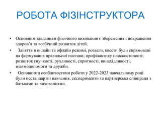 РОБОТА ФІЗІНСТРУКТОРА
• Основним завданням фізичного виховання є збереження і покращення
здоров’я та всебічний розвиток дітей.
• Заняття в онлайн та офлайн режимі, розваги, квести були спрямовані
на формування правильної постави; профілактику плоскостопості;
розвиток гнучкості, рухливості, спритності, винахідливості,
взаємодопомоги та дружби.
• Основними особливостями роботи у 2022-2023 навчальному році
були нестандартні навчання, експерименти та партнерська співпраця з
батьками та вихованцями.
 