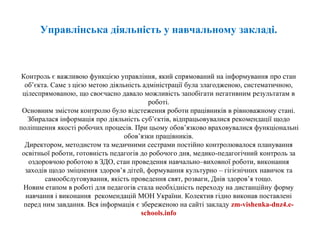 Управлінська діяльність у навчальному закладі.
Контроль є важливою функцією управління, який спрямований на інформування про стан
об’єкта. Саме з цією метою діяльність адміністрації була злагодженою, систематичною,
цілеспрямованою, що своєчасно давало можливість запобігати негативним результатам в
роботі.
Основним змістом контролю було відстеження роботи працівників в рівноважному стані.
Збиралася інформація про діяльність суб’єктів, відпрацьовувалися рекомендації щодо
поліпшення якості робочих процесів. При цьому обов’язково враховувалися функціональні
обов’язки працівників.
Директором, методистом та медичними сестрами постійно контролювалося планування
освітньої роботи, готовність педагогів до робочого дня, медико-педагогічний контроль за
оздоровчою роботою в ЗДО, стан проведення навчально–виховної роботи, виконання
заходів щодо зміцнення здоров’я дітей, формування культурно – гігієнічних навичок та
самообслуговування, якість проведення свят, розваги, Днів здоров’я тощо.
Новим етапом в роботі для педагогів стала необхідність переходу на дистанційну форму
навчання і виконання рекомендацій МОН України. Колектив гідно виконав поставлені
перед ним завдання. Вся інформація є збереженою на сайті закладу zm-vishenka-dnz4.e-
schools.info
 