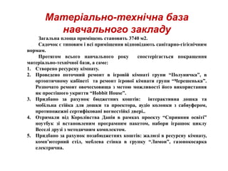 Матеріально-технічна база
навчального закладу
Загальна площа приміщень становить 3740 м2.
Садочок є типовим і всі приміщення відповідають санітарно-гігієнічним
нормам.
Протягом всього навчального року спостерігається покращення
матеріально-технічної бази, а саме:
1. Створено ресурсну кімнату.
2. Проведено поточний ремонт в ігровій кімнаті групи “Полуничка”, в
ортоптичному кабінеті та ремонт ігрової кімнати групи “Черешенька”.
Розпочато ремонт овочесховища з метою можливості його використання
як простішого укриття “Hobbit House”.
3. Придбано за рахунок бюджетних коштів: інтерактивна дошка та
мобільна стійка для дошки та проектора, аудіо колонки з сабвуфером,
протипожежні сертифіковані вогнестійкі двері..
4. Отримали від Королівства Данія в рамках проекту “Сприяння освіті”
ноутбук зі встановленим програмним пакетом, набори іграшок циклу
Веселі друзі з методичним комплектом.
5. Придбано за рахунок позабюджетних коштів: жалюзі в ресурсну кімнату,
комп’ютерний стіл, меблева стінка в групку “Лимон”, газонокосарка
електрична.
 