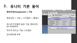 컴포넌트(Component) ≒ 기능
컴포넌트 = 기능 = 스크립트 = 클래스
유니티가 만들어 놓은 기능: 컴포넌트
ex) Transform
우리가 만드는 기능: 스크립트
오브젝트에 부착
3. 유니티 기본 용어
 