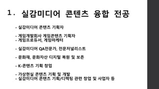 - 실감미디어 콘텐츠 기획자
- 게임개발회사 게임콘텐츠 기획자
- 게임프로듀서, 게임마케터
- 실감미디어 QA전문가, 전문저널리스트
- 문화재, 문화자산 디지털 복원 및 보존
- K-콘텐츠 기획 창업
- 가상현실 콘텐츠 기획 및 개발
- 실감미디어 콘텐츠 기획/디렉팅 관련 창업 및 사업자 등
1. 실감미디어 콘텐츠 융합 전공
 