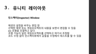 인스펙터(Inspector) Window
에셋의 설정을 바꾸는 편집 창
선택한 에셋 또는 게임오브젝트의 내용을 보면서 편집할 수 있음
ex) 조명을 조절하고 싶다.
조명 기능이 달린 게임오브젝트를 선택하고 여기서 조정함
코드 수정 없이 인스펙터뷰에서 값들을 수정해서 테스트를 할 수 있음
3. 유니티 레이아웃
 