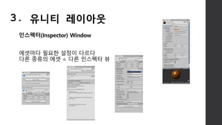 인스펙터(Inspector) Window
에셋마다 필요한 설정이 다르다
다른 종류의 에셋 = 다른 인스펙터 뷰
3. 유니티 레이아웃
 