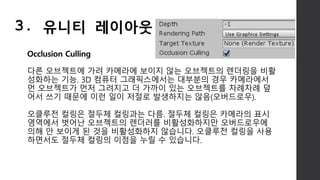 Occlusion Culling
다른 오브젝트에 가려 카메라에 보이지 않는 오브젝트의 렌더링을 비활
성화하는 기능. 3D 컴퓨터 그래픽스에서는 대부분의 경우 카메라에서
먼 오브젝트가 먼저 그려지고 더 가까이 있는 오브젝트를 차례차례 덮
어서 쓰기 때문에 이런 일이 저절로 발생하지는 않음(오버드로우).
오클루전 컬링은 절두체 컬링과는 다름. 절두체 컬링은 카메라의 표시
영역에서 벗어난 오브젝트의 렌더러를 비활성화하지만 오버드로우에
의해 안 보이게 된 것을 비활성화하지 않습니다. 오클루전 컬링을 사용
하면서도 절두체 컬링의 이점을 누릴 수 있습니다.
3. 유니티 레이아웃
 