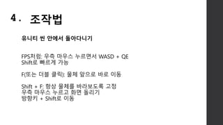 유니티 씬 안에서 돌아다니기
FPS처럼: 우측 마우스 누르면서 WASD + QE
Shift로 빠르게 가능
F(또는 더블 클릭): 물체 앞으로 바로 이동
Shift + F: 항상 물체를 바라보도록 고정
우측 마우스 누르고 화면 돌리기
방향키 + Shift로 이동
4. 조작법
 