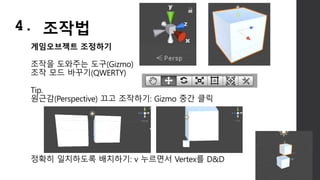 게임오브젝트 조정하기
조작을 도와주는 도구(Gizmo)
조작 모드 바꾸기(QWERTY)
Tip.
원근감(Perspective) 끄고 조작하기: Gizmo 중간 클릭
정확히 일치하도록 배치하기: v 누르면서 Vertex를 D&D
4. 조작법
 