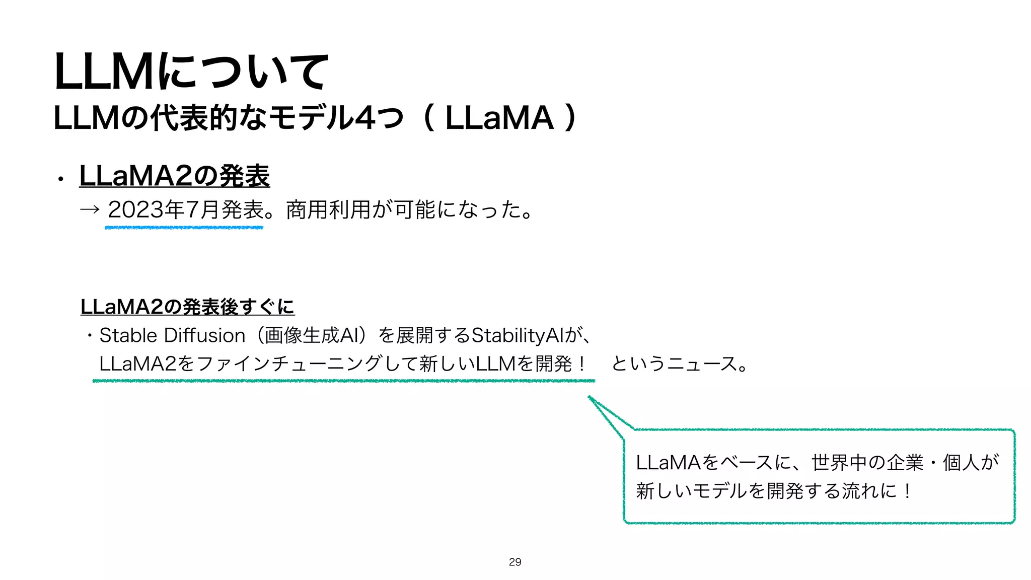 LLMについて
LLMの代表的なモデル4つ（ LLaMA ）
• LLaMA2の発表
→ 2023年7月発表。商用利用が可能になった。
LLaMA2の発表後すぐに
・Stable Di
ff
usion（画像生成AI）を展開するStabilityAIが、
LLaMA2をファインチューニングして新しいLLMを開発！ というニュース。
LLaMAをベースに、世界中の企業・個人が
新しいモデルを開発する流れに！
29
 