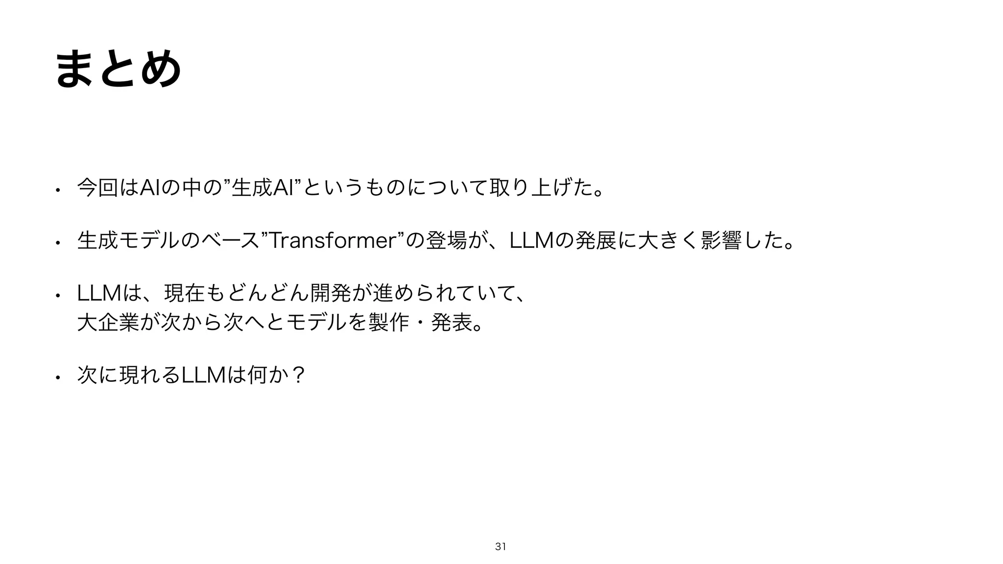 まとめ
• 今回はAIの中の”生成AI”というものについて取り上げた。
• 生成モデルのベース”Transformer”の登場が、LLMの発展に大きく影響した。
• LLMは、現在もどんどん開発が進められていて、
大企業が次から次へとモデルを製作・発表。
• 次に現れるLLMは何か？
31
 