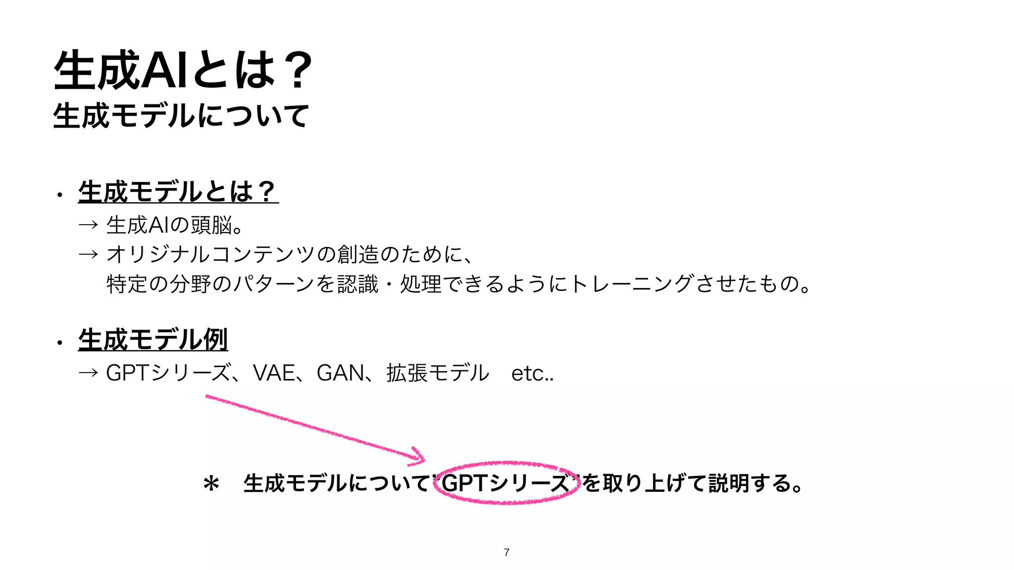 生成AIとは？
生成モデルについて
• 生成モデルとは？
→ 生成AIの頭脳。
→ オリジナルコンテンツの創造のために、
特定の分野のパターンを認識・処理できるようにトレーニングさせたもの。
• 生成モデル例
→ GPTシリーズ、VAE、GAN、拡張モデル etc..
＊ 生成モデルについて”GPTシリーズ”を取り上げて説明する。
7
 