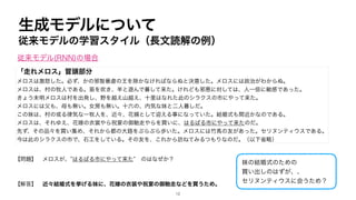 生成モデルについて
従来モデルの学習スタイル（長文読解の例）
「走れメロス」冒頭部分
メロスは激怒した。必ず、かの邪智暴虐の王を除かなければならぬと決意した。メロスには政治がわからぬ。
メロスは、村の牧人である。笛を吹き、羊と遊んで暮して来た。けれども邪悪に対しては、人一倍に敏感であった。
きょう未明メロスは村を出発し、野を越え山越え、十里はなれた此のシラクスの市にやって来た。
メロスには父も、母も無い。女房も無い。十六の、内気な妹と二人暮しだ。
この妹は、村の或る律気な一牧人を、近々、花婿として迎える事になっていた。結婚式も間近かなのである。
メロスは、それゆえ、花嫁の衣裳やら祝宴の御馳走やらを買いに、はるばる市にやって来たのだ。
先ず、その品々を買い集め、それから都の大路をぶらぶら歩いた。メロスには竹馬の友があった。セリヌンティウスである。
今は此のシラクスの市で、石工をしている。その友を、これから訪ねてみるつもりなのだ。（以下省略）
【問題】 メロスが、”はるばる市にやって来た” のはなぜか？
【解答】 近々結婚式を挙げる妹に、花嫁の衣装や祝宴の御馳走などを買うため。
妹の結婚式のための
買い出しのはずが、、
セリヌンティウスに会うため？
従来モデル(RNN)の場合
12
 