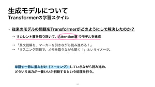 生成モデルについて
Transformerの学習スタイル
• 従来のモデルの問題をTransformerがどのようにして解決したのか？
→ 「長文読解を、マーカーを引きながら読み進める！」
→ 「リスニング問題で、メモを取りながら聞く！」というイメージ。
単語や一節に重み付け（マーキング）していきながら読み進め、
どういう出力が一番いいか判断するという処理を行う。
→ リカレント層を取り除いて、Attention層 でモデルを構成
13
 