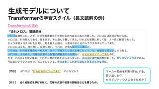 生成モデルについて
Transformerの学習スタイル（長文読解の例）
「走れメロス」冒頭部分
メロスは激怒した。必ず、かの邪智暴虐の王を除かなければならぬと決意した。メロスには政治がわからぬ。
メロスは、村の牧人である。笛を吹き、羊と遊んで暮して来た。けれども邪悪に対しては、人一倍に敏感であった。
きょう未明メロスは村を出発し、野を越え山越え、十里はなれた此のシラクスの市にやって来た。
メロスには父も、母も無い。女房も無い。十六の、内気な妹と二人暮しだ。
この妹は、村の或る律気な一牧人を、近々、花婿として迎える事になっていた。結婚式も間近かなのである。
メロスは、それゆえ、花嫁の衣裳やら祝宴の御馳走やらを買いに、はるばる市にやって来たのだ。
先ず、その品々を買い集め、それから都の大路をぶらぶら歩いた。メロスには竹馬の友があった。セリヌンティウスである。
今は此のシラクスの市で、石工をしている。その友を、これから訪ねてみるつもりなのだ。
【問題】 メロスが、”はるばる市にやって来た” のはなぜか？
【解答】 近々結婚式を挙げる妹に、花嫁の衣装や祝宴の御馳走などを買うため。
マーカー部分を判断材料とする。
買い出しか？
セリヌンティウスに会うためか？
Transformerの場合
14
 