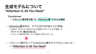 生成モデルについて
“Attention Is All You Need”
• Attention層自体は、すでに2015年あたりに登場。
→ RNNの「あまりにも長文になると精度が下がってしまう問題」を
解決するために使われてはいた。
→ リカレント層を取り除くという発想には至らなかった。
• リカレント層がなくてもAttention層だけで十分じゃないか！
→ “Attention Is All You Need”
18
Transformer
→ リカレント層を取り除いて、Attention層 でモデルを構成
 