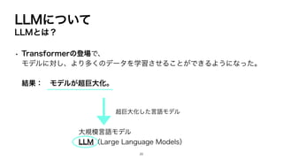 LLMについて
LLMとは？
• Transformerの登場で、
モデルに対し、より多くのデータを学習させることができるようになった。
結果： モデルが超巨大化。
超巨大化した言語モデル
大規模言語モデル
LLM（Large Language Models）
20
 